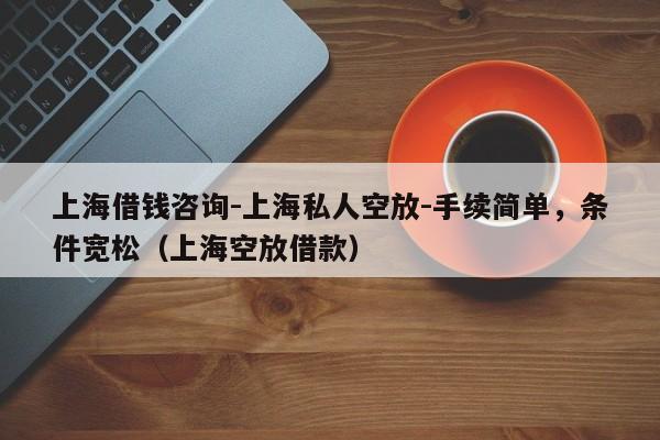 上海借钱咨询-上海私人空放-手续简单，条件宽松（上海空放借款）